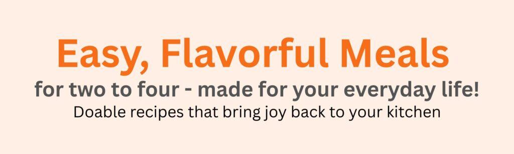 Hero image with the text: Easy, Flavorful Meals for two to four – made for your everyday life! Doable recipes that bring joy back to your kitchen. Tan background with bold orange and gray lettering.